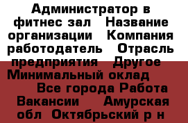 Администратор в фитнес-зал › Название организации ­ Компания-работодатель › Отрасль предприятия ­ Другое › Минимальный оклад ­ 25 000 - Все города Работа » Вакансии   . Амурская обл.,Октябрьский р-н